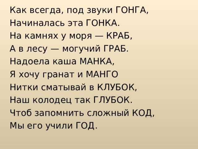 Как всегда, под звуки ГОНГА, Начиналась эта ГОНКА. На камнях у моря — КРАБ, А в лесу — могучий ГРАБ. Надоела каша МАНКА, Я хочу гранат и МАНГО Нитки сматывай в КЛУБОК, Наш колодец так ГЛУБОК. Чтоб запомнить сложный КОД, Мы его учили ГОД. 