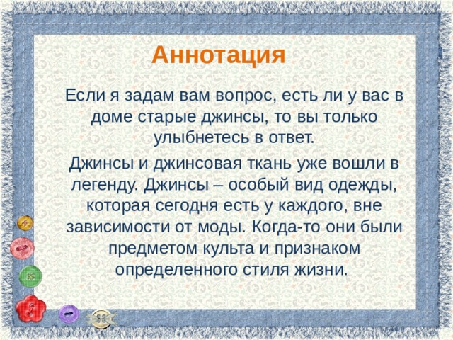 Аннотация Если я задам вам вопрос, есть ли у вас в доме старые джинсы, то вы только улыбнетесь в ответ. Джинсы и джинсовая ткань уже вошли в легенду. Джинсы – особый вид одежды, которая сегодня есть у каждого, вне зависимости от моды. Когда-то они были предметом культа и признаком определенного стиля жизни. 