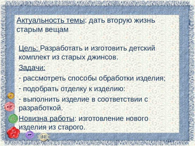 Актуальность темы : дать вторую жизнь старым вещам Цель: Разработать и изготовить детский комплект из старых джинсов. Задачи:  рассмотреть способы обработки изделия;  подобрать отделку к изделию:  выполнить изделие в соответствии с разработкой. Новизна работы : изготовление нового изделия из старого. 