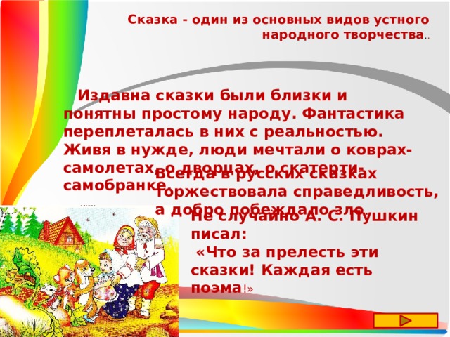 Сказка - один из основных видов устного народного творчества . .  Издавна сказки были близки и понятны простому народу. Фантастика переплеталась в них с реальностью. Живя в нужде, люди мечтали о коврах-самолетах, о дворцах, о скатерти-самобранке. Всегда в русских сказках торжествовала справедливость, а добро побеждало зло . Не случайно А. С. Пушкин писал:  «Что за прелесть эти сказки! Каждая есть поэма !» 