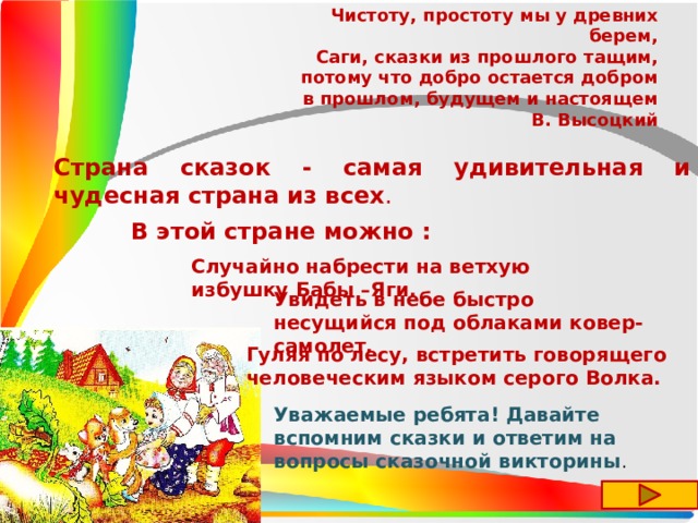Чистоту, простоту мы у древних берем,  Саги, сказки из прошлого тащим,  потому что добро остается добром  в прошлом, будущем и настоящем В. Высоцкий Страна сказок - самая удивительная и чудесная страна из всех .  В этой стране можно : Случайно набрести на ветхую избушку Бабы –Яги. Увидеть в небе быстро несущийся под облаками ковер-самолет. Гуляя по лесу, встретить говорящего человеческим языком серого Волка. Уважаемые ребята! Давайте вспомним сказки и ответим на вопросы сказочной викторины . 