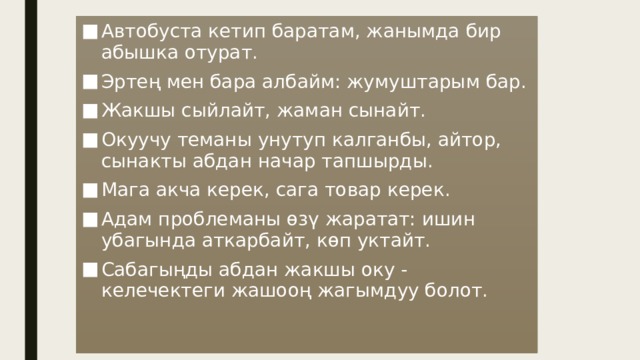 Автобуста кетип баратам, жанымда бир абышка отурат. Эртең мен бара албайм: жумуштарым бар. Жакшы сыйлайт, жаман сынайт. Окуучу теманы унутуп калганбы, айтор, сынакты абдан начар тапшырды. Мага акча керек, сага товар керек. Адам проблеманы өзү жаратат: ишин убагында аткарбайт, көп уктайт. Сабагыңды абдан жакшы оку - келечектеги жашооң жагымдуу болот. 