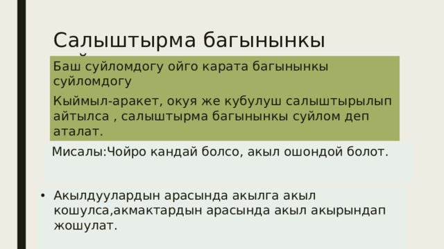 Салыштырма багынынкы суйлом. Баш суйломдогу ойго карата багынынкы суйломдогу Кыймыл-аракет, окуя же кубулуш салыштырылып айтылса , салыштырма багынынкы суйлом деп аталат.  Мисалы:Чойро кандай болсо, акыл ошондой болот.   Акылдуулардын арасында акылга акыл кошулса,акмактардын арасында акыл акырындап жошулат.   