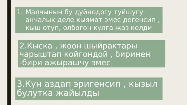 Малчынын бу дуйнодогу туйшугу анчалык деле кыямат эмес дегенсип , кыш отуп, олбогон кулга жаз келди 2.Кыска , жоон шыйрактары чарыштап койгондой , биринен -бири ажырашчу эмес 3.Кун аздап эригенсип , кызыл булутка жайылды 