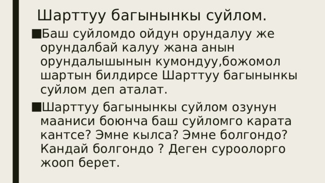 Шарттуу багынынкы суйлом. Баш суйломдо ойдун орундалуу же орундалбай калуу жана анын орундалышынын кумондуу,божомол шартын билдирсе Шарттуу багынынкы суйлом деп аталат. Шарттуу багынынкы суйлом озунун мааниси боюнча баш суйломго карата кантсе? Эмне кылса? Эмне болгондо? Кандай болгондо ? Деген суроолорго жооп берет. 