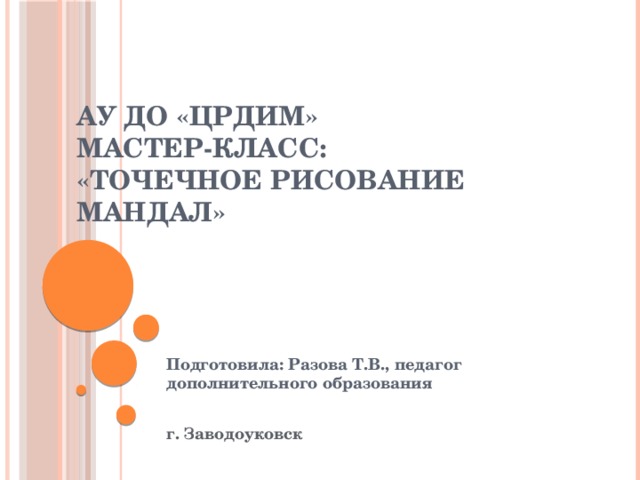 АУ ДО «ЦРДиМ»  Мастер-класс:  «Точечное рисование мандал» Подготовила: Разова Т.В., педагог дополнительного образования г. Заводоуковск 