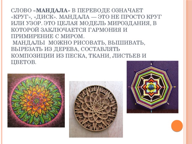 Слово  «мандала»  в переводе означает «круг», «диск». мандала — это не просто круг или узор. Это целая модель мироздания, в которой заключается гармония и примирение с миром.  Мандалы можно рисовать, вышивать, вырезать из дерева, составлять композиции из песка, ткани, листьев и цветов. 