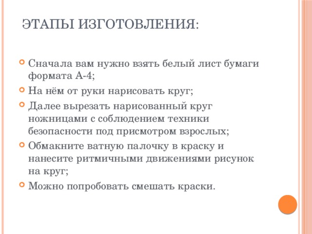 Этапы изготовления:   Сначала вам нужно взять белый лист бумаги формата А-4; На нём от руки нарисовать круг; Далее вырезать нарисованный круг ножницами с соблюдением техники безопасности под присмотром взрослых; Обмакните ватную палочку в краску и нанесите ритмичными движениями рисунок на круг; Можно попробовать смешать краски. 