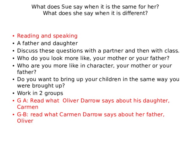What does Sue say when it is the same for her?  What does she say when it is different? Reading and speaking A father and daughter Discuss these questions with a partner and then with class. Who do you look more like, your mother or your father? Who are you more like in character, your mother or your father? Do you want to bring up your children in the same way you were brought up? Work in 2 groups G A: Read what Oliver Darrow says about his daughter, Carmen G-B: read what Carmen Darrow says about her father, Oliver 
