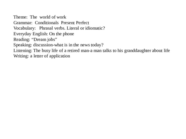 Theme: The world of work  Grammar: Conditionals Present Perfect  Vocabulary: Phrasal verbs. Literal or idiomatic?  Everyday English: On the phone  Reading: “Dream jobs”  Speaking: discussion-what is in the news today?  Listening: The busy life of a retired man-a man talks to his granddaughter about life  Writing: a letter of application 