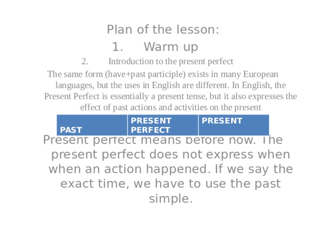 Plan of the lesson: Warm up Introduction to the present perfect The same form (have+past participle) exists in many European languages, but the uses in English are different. In English, the Present Perfect is essentially a present tense, but it also expresses the effect of past actions and activities on the present Present perfect means before now. The present perfect does not express when when an action happened. If we say the exact time, we have to use the past simple.  PAST PRESENT PERFECT PRESENT 