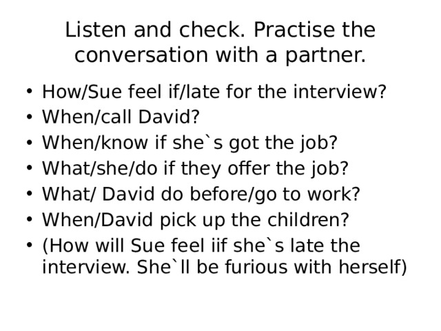 Listen and check. Practise the conversation with a partner. How/Sue feel if/late for the interview? When/call David? When/know if she`s got the job? What/she/do if they offer the job? What/ David do before/go to work? When/David pick up the children? (How will Sue feel iif she`s late the interview. She`ll be furious with herself) 