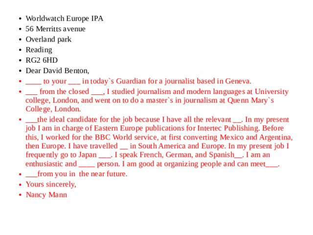 Worldwatch Europe IPA 56 Merritts avenue Overland park Reading RG2 6HD Dear David Benton, ____ to your ___ in today`s Guardian for a journalist based in Geneva. ___ from the closed ___, I studied journalism and modern languages at University college, London, and went on to do a master`s in journalism at Quenn Mary`s College, London. ___the ideal candidate for the job because I have all the relevant __. In my present job I am in charge of Eastern Europe publications for Intertec Publishing. Before this, I worked for the BBC World service, at first converting Mexico and Argentina, then Europe. I have travelled __ in South America and Europe. In my present job I frequently go to Japan ___. I speak French, German, and Spanish__. I am an enthusiastic and ____ person. I am good at organizing people and can meet___. ___from you in the near future. Yours sincerely, Nancy Mann 