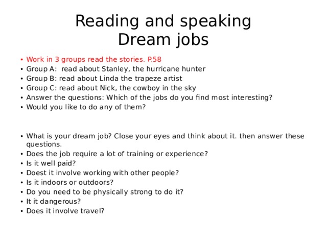 Reading and speaking  Dream jobs Work in 3 groups read the stories. P.58 Group A: read about Stanley, the hurricane hunter Group B: read about Linda the trapeze artist Group C: read about Nick, the cowboy in the sky Answer the questions: Which of the jobs do you find most interesting? Would you like to do any of them? What is your dream job? Close your eyes and think about it. then answer these questions. Does the job require a lot of training or experience? Is it well paid? Doest it involve working with other people? Is it indoors or outdoors? Do you need to be physically strong to do it? It it dangerous? Does it involve travel? 