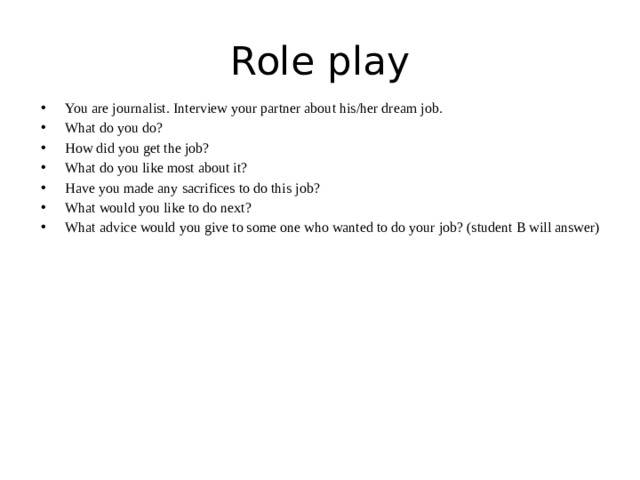 Role play You are journalist. Interview your partner about his/her dream job. What do you do? How did you get the job? What do you like most about it? Have you made any sacrifices to do this job? What would you like to do next? What advice would you give to some one who wanted to do your job? (student B will answer) 