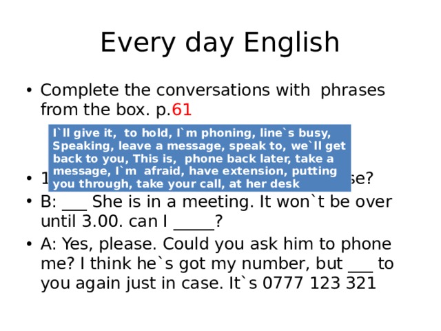 Every day English Complete the conversations with phrases from the box. p. 61 1. A:Hello. Could I _____ Saltanat, pease? B: ___ She is in a meeting. It won`t be over until 3.00. can I _____? A: Yes, please. Could you ask him to phone me? I think he`s got my number, but ___ to you again just in case. It`s 0777 123 321 I`ll give it, to hold, I`m phoning, line`s busy, Speaking, leave a message, speak to, we`ll get back to you, This is, phone back later, take a message, I`m afraid, have extension, putting you through, take your call, at her desk 