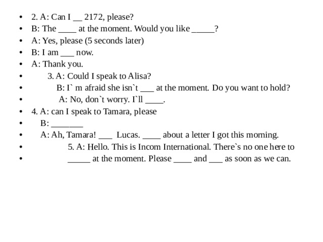 2. A: Can I __ 2172, please? B: The ____ at the moment. Would you like _____? A: Yes, please (5 seconds later) B: I am ___ now. A: Thank you.  3. A: Could I speak to Alisa?  B: I` m afraid she isn`t ___ at the moment. Do you want to hold?  A: No, don`t worry. I`ll ____. 4. A: can I speak to Tamara, please  B: _______  A: Ah, Tamara! ___ Lucas. ____ about a letter I got this morning.  5. A: Hello. This is Incom International. There`s no one here to  _____ at the moment. Please ____ and ___ as soon as we can. 