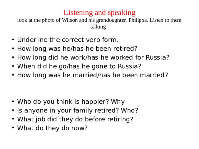 Listening and speaking  look at the photo of Wilson and his grandoughter, Philippa. Listen to them talking Underline the correct verb form. How long was he/has he been retired? How long did he work/has he worked for Russia? When did he go/has he gone to Russia? How long was he married/has he been married? Who do you think is happier? Why Is anyone in your family retired? Who? What job did they do before retiring? What do they do now? 