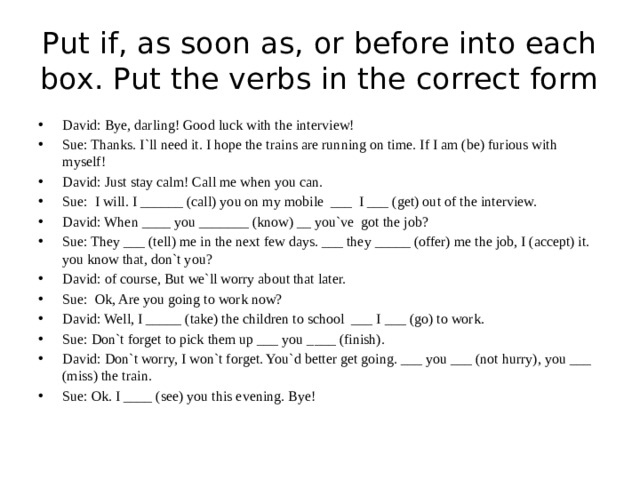 Put if, as soon as, or before into each box. Put the verbs in the correct form David: Bye, darling! Good luck with the interview! Sue: Thanks. I`ll need it. I hope the trains are running on time. If I am (be) furious with myself! David: Just stay calm! Call me when you can. Sue: I will. I ______ (call) you on my mobile ___ I ___ (get) out of the interview. David: When ____ you _______ (know) __ you`ve got the job? Sue: They ___ (tell) me in the next few days. ___ they _____ (offer) me the job, I (accept) it. you know that, don`t you? David: of course, But we`ll worry about that later. Sue: Ok, Are you going to work now? David: Well, I _____ (take) the children to school ___ I ___ (go) to work. Sue: Don`t forget to pick them up ___ you ____ (finish). David: Don`t worry, I won`t forget. You`d better get going. ___ you ___ (not hurry), you ___ (miss) the train. Sue: Ok. I ____ (see) you this evening. Bye! 