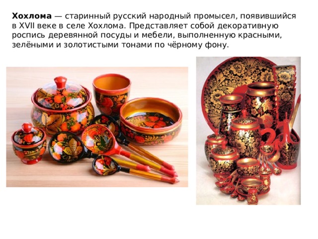 Хохлома — старинный русский народный промысел, появившийся в XVII веке в селе Хохлома. Представляет собой декоративную роспись деревянной посуды и мебели, выполненную красными, зелёными и золотистыми тонами по чёрному фону. 