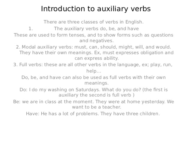 Introduction to auxiliary verbs   There are three classes of verbs in English. The auxiliary verbs do, be, and have These are used to form tenses, and to show forms such as questions and negatives. 2. Modal auxiliary verbs: must, can, should, might, will, and would. They have their own meanings. Ex, must expresses obligation and can express ability. 3. Full verbs: these are all other verbs in the language, ex; play, run, help… Do, be, and have can also be used as full verbs with their own meanings. Do: I do my washing on Saturdays. What do you do? (the first is auxiliary the second is full verb ) Be: we are in class at the moment. They were at home yesterday. We want to be a teacher. Have: He has a lot of problems. They have three children. 