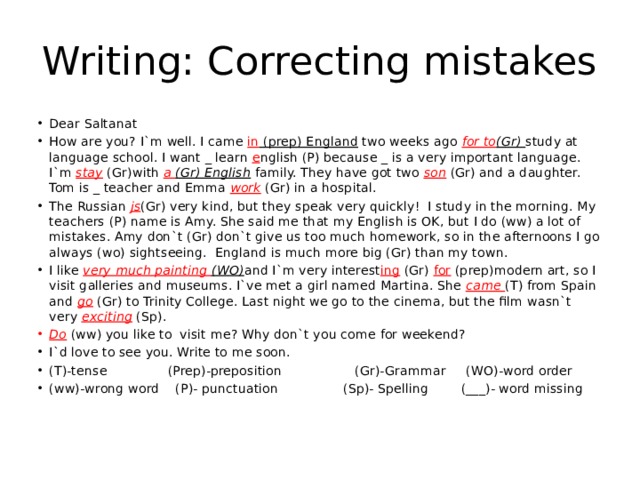 Writing: Correcting mistakes Dear Saltanat How are you? I`m well. I came in (prep) England two weeks ago for to (Gr) study at language school. I want _ learn e nglish (P) because _ is a very important language. I`m stay (Gr)with a (Gr) English family. They have got two son (Gr) and a daughter. Tom is _ teacher and Emma work (Gr) in a hospital. The Russian js (Gr) very kind, but they speak very quickly! I study in the morning. My teachers (P) name is Amy. She said me that my English is OK, but I do (ww) a lot of mistakes. Amy don`t (Gr) don`t give us too much homework, so in the afternoons I go always (wo) sightseeing. England is much more big (Gr) than my town. I like very much painting (WO) and I`m very interest ing (Gr) for (prep)modern art, so I visit galleries and museums. I`ve met a girl named Martina. She came (T) from Spain and go (Gr) to Trinity College. Last night we go to the cinema, but the film wasn`t very exciting (Sp). Do (ww) you like to visit me? Why don`t you come for weekend? I`d love to see you. Write to me soon. (T)-tense (Prep)-preposition (Gr)-Grammar (WO)-word order (ww)-wrong word (P)- punctuation (Sp)- Spelling (___)- word missing 