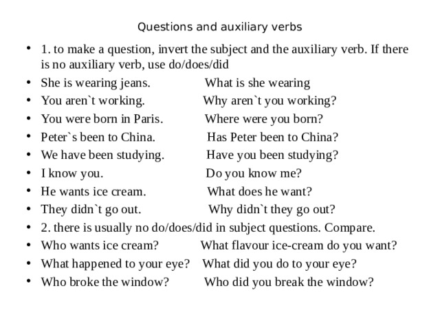 Questions and auxiliary verbs   1. to make a question, invert the subject and the auxiliary verb. If there is no auxiliary verb, use do/does/did She is wearing jeans. What is she wearing You aren`t working. Why aren`t you working? You were born in Paris. Where were you born? Peter`s been to China. Has Peter been to China? We have been studying. Have you been studying? I know you. Do you know me? He wants ice cream. What does he want? They didn`t go out. Why didn`t they go out? 2. there is usually no do/does/did in subject questions. Compare. Who wants ice cream? What flavour ice-cream do you want? What happened to your eye? What did you do to your eye? Who broke the window? Who did you break the window? 