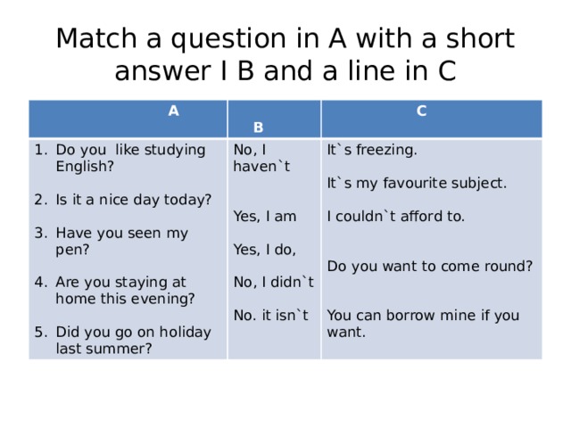 Match a question in A with a short answer I B and a line in C  A  B Do you like studying English? No, I haven`t  C Is it a nice day today? It`s freezing. Yes, I am It`s my favourite subject. Have you seen my pen? Yes, I do, Are you staying at home this evening? I couldn`t afford to. No, I didn`t Did you go on holiday last summer? Do you want to come round? No. it isn`t You can borrow mine if you want. 