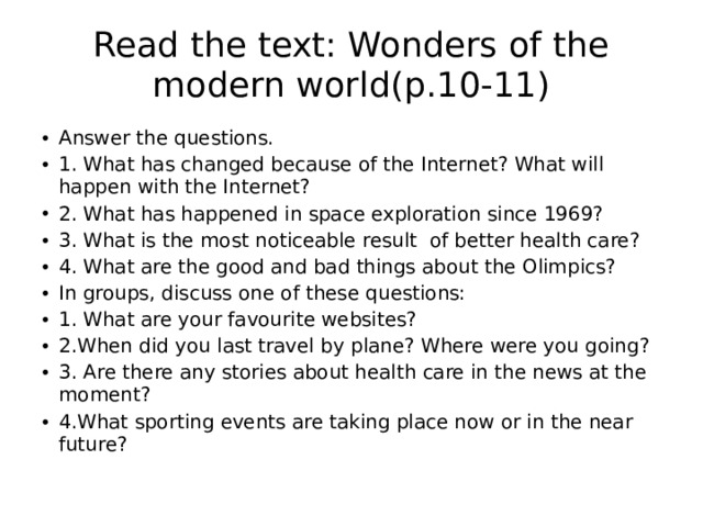 Read the text: Wonders of the modern world(p.10-11) Answer the questions. 1. What has changed because of the Internet? What will happen with the Internet? 2. What has happened in space exploration since 1969? 3. What is the most noticeable result of better health care? 4. What are the good and bad things about the Olimpics? In groups, discuss one of these questions: 1. What are your favourite websites? 2.When did you last travel by plane? Where were you going? 3. Are there any stories about health care in the news at the moment? 4.What sporting events are taking place now or in the near future? 