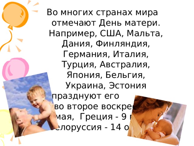 Во многих странах мира отмечают День матери. Например, США, Мальта, Дания, Финляндия, Германия, Италия, Турция, Австралия, Япония, Бельгия, Украина, Эстония празднуют его  во второе воскресенье мая, Греция - 9 мая, а Белоруссия - 14 октября   