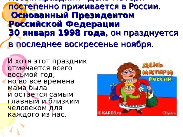 Новый праздник - День Матери - постепенно приживается в России.   Основанный Президентом Российской Федерации  30 января 1998 года , он празднуется в последнее воскресенье ноября.   И хотя этот праздник отмечается всего восьмой год, но во все времена мама была и остается самым главным и близким человеком для каждого из нас.       