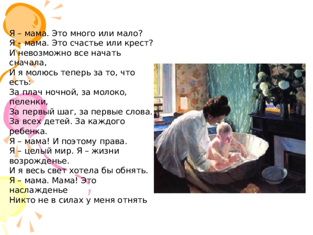 Я – мама. Это много или мало?  Я – мама. Это счастье или крест?  И невозможно все начать сначала,  И я молюсь теперь за то, что есть:  За плач ночной, за молоко, пеленки,  За первый шаг, за первые слова.  За всех детей. За каждого ребенка.  Я – мама! И поэтому права.  Я – целый мир. Я – жизни возрожденье.  И я весь свет хотела бы обнять.  Я – мама. Мама! Это наслажденье  Никто не в силах у меня отнять 