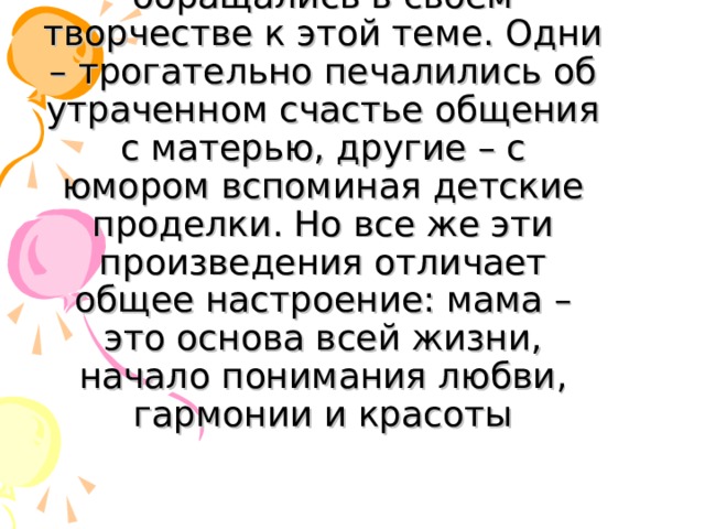   Многие поэты и писатели обращались в своем творчестве к этой теме. Одни – трогательно печалились об утраченном счастье общения с матерью, другие – с юмором вспоминая детские проделки. Но все же эти произведения отличает общее настроение: мама – это основа всей жизни, начало понимания любви, гармонии и красоты 