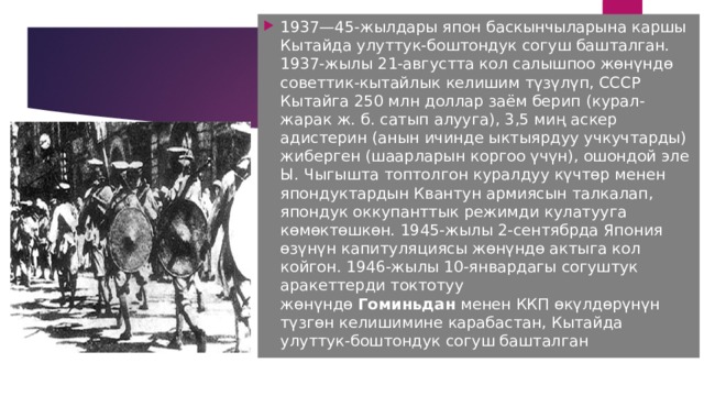 1937—45-жылдары япон баскынчыларына каршы Кытайда улуттук-боштондук согуш башталган. 1937-жылы 21-августта кол салышпоо жөнүндө советтик-кытайлык келишим түзүлүп, СССР Кытайга 250 млн доллар заём берип (курал-жарак ж. б. сатып алууга), 3,5 миң аскер адистерин (анын ичинде ыктыярдуу учкучтарды) жиберген (шаарларын коргоо үчүн), ошондой эле Ы. Чыгышта топтолгон куралдуу күчтөр менен япондуктардын Квантун армиясын талкалап, япондук оккупанттык режимди кулатууга көмөктөшкөн. 1945-жылы 2-сентябрда Япония өзүнүн капитуляциясы жөнүндө актыга кол койгон. 1946-жылы 10-январдагы согуштук аракеттерди токтотуу жөнүндө  Гоминьдан  менен ККП өкүлдөрүнүн түзгөн келишимине карабастан, Кытайда улуттук-боштондук согуш башталган 