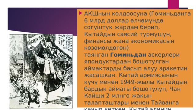 АКШнын колдоосуна (Гоминьданга 6 млрд доллар өлчөмүндө согуштук жардам берип, Кытайдын саясий турмушун, финансы жана экономикасын көзөмөлдөгөн) таянган  Гоминьдан  аскерлери япондуктардан бошотулган аймактарды басып алуу аракетин жасашкан. Кытай армиясынын күчү менен 1949-жылы Кытайдын бардык аймагы бошотулуп, Чан Кайши 2 млнго жакын талапташтары менен Тайванга качып кеткен. Кытай элинин улуттук-боштондук согушу (1946—49) элдик-демократиялык революциянын жеңиши менен аяктаган. 