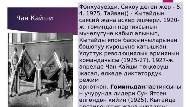 Фэнхуауезди, Сикоу деген жер - 5. 4. 1975, Тайван)) - Кытайдын саясий жана аскер ишмери. 1920-ж. гоминдан партиясынын мүчөлүгүнө кабыл алынып, Кытайды япон баскынчыларынан бошотуу күрөшүнө катышкан. Улуттук революциялык армиянын командачысы (1925-27), 1927-ж. апрелде Чан Кайши төңкөрүш жасап, өлкөдө диктатордук режим орноткон.  Гоминьдан партиясынын учурунда лидери Сун Ятсен өлгөндөн кийин (1925), Кытайда президенттик жана куралдуу күчтөрдүн башкы командачысынын бийлигин жеке өзүнө ыйгарып (1927-49), өзүн генералиссимус  Чан Кайши 