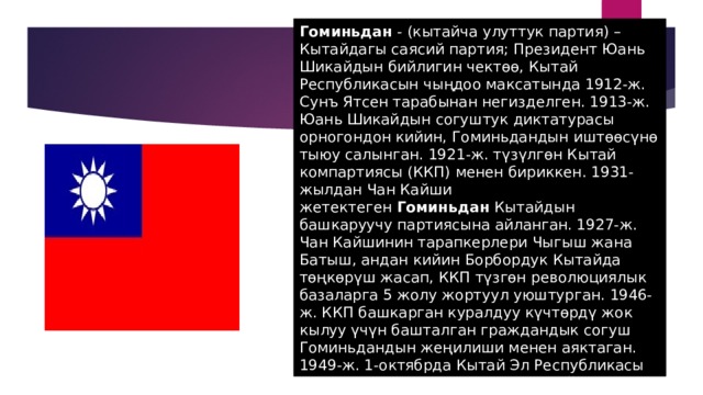 Гоминьдан  - (кытайча улуттук партия) – Кытайдагы саясий партия; Президент Юань Шикайдын бийлигин чектөө, Кытай Республикасын чыңдоо максатында 1912-ж. Сунъ Ятсен тарабынан негизделген. 1913-ж. Юань Шикайдын согуштук диктатурасы орногондон кийин, Гоминьдандын иштөөсүнө тыюу салынган. 1921-ж. түзүлгөн Кытай компартиясы (ККП) менен бириккен. 1931-жылдан Чан Кайши жетектеген  Гоминьдан  Кытайдын башкаруучу партиясына айланган. 1927-ж. Чан Кайшинин тарапкерлери Чыгыш жана Батыш, андан кийин Борбордук Кытайда төңкөрүш жасап, ККП түзгөн революциялык базаларга 5 жолу жортуул уюштурган. 1946-ж. ККП башкарган куралдуу күчтөрдү жок кылуу үчүн башталган граждандык согуш Гоминьдандын жеңилиши менен аяктаган. 1949-ж. 1-октябрда Кытай Эл Республикасы түзүлгөндүгү жарыялангандан кийин, Чан Кайшинин тарапкерлери Америка куралдуу күчүнүн жардамы менен Тайвань аралына өтүп,  Гоминьдан башкаруучу партияга айланган. 