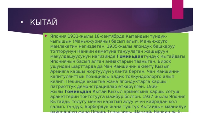 КЫТАЙ Япония 1931-жылы 18-сентябрда Кытайдын түндүк-чыгышын (Маньчжурияны) басып алып, Маньчжоуго мамлекетин негиздеген. 1935-жылы япондук башкаруу топторунун Нанкин өкмөтүнө таңуулаган жашыруун макулдашуусунун негизинде  Гоминьдан түндүк Кытайдагы Япониянын басып алган аймактарын тааныган. Бирок ушундай шарттарда да Чан Кайшинин өкмөтү Кызыл Армияга каршы жортуулун уланта берген. Чан Кайшинин капитулянттык позициясы элдик толкундоолорго алып келип, Пекинде өкмөткө жана япондуктарга каршы патриоттук демонстрациялар өткөрүлгөн. 1936-жылы  Гоминьдан  Кытай Кызыл армиясына каршы согуш аракеттерин токтотууга мажбур болгон. 1937-жылы Япония Кытайды толугу менен каратып алуу үчүн кайрадан кол салып, түндүк, Борбордук жана Түштүк Кытайдын маанилүү райондорун жана Пекин, Тяньцзинь, Шанхай, Нанкин ж. б. шаарын басып алган. 1937-жылы 23-сентябрда  Гоминьдан  жетекчилиги ККП менен кызматташуусун билдирген.  