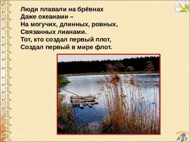 Люди плавали на брёвнах Даже океанами – На могучих, длинных, ровных, Связанных лианами. Тот, кто создал первый плот, Создал первый в мире флот. 