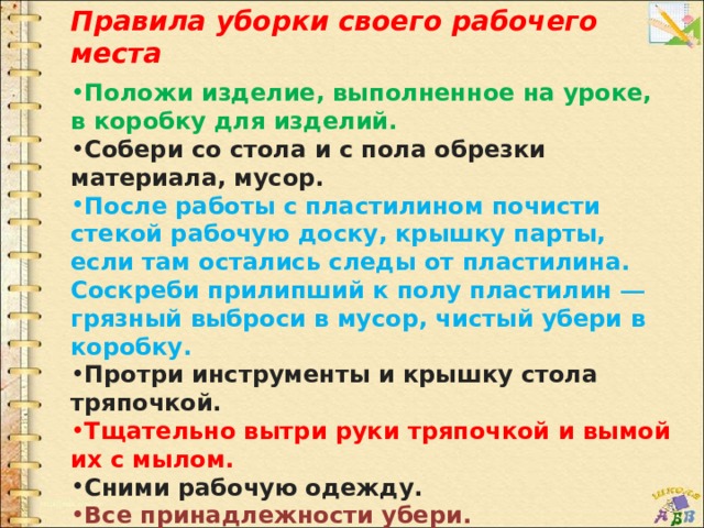 Правила уборки своего рабочего места  Положи изделие, выполненное на уроке, в коробку для изделий. Собери со стола и с пола обрезки материала, мусор. После работы с пластилином почисти стекой рабочую доску, крышку парты, если там остались следы от пластилина. Соскреби прилипший к полу пластилин — грязный выброси в мусор, чистый убери в коробку. Протри инструменты и крышку стола тряпочкой. Тщательно вытри руки тряпочкой и вымой их с мылом. Сними рабочую одежду. Все принадлежности убери. 