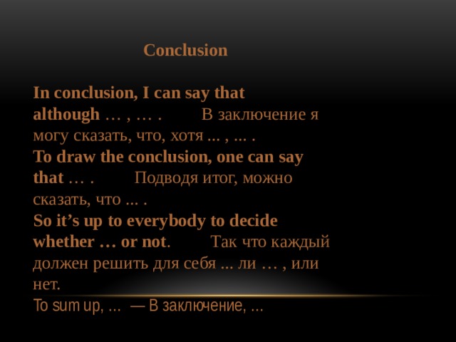 Conclusion  In conclusion, I can say that although  … , … .         В заключение я могу сказать, что, хотя ... , ... . To draw the conclusion, one can say that  … .         Подводя итог, можно сказать, что ... . So it’s up to everybody to decide whether … or not .         Так что каждый должен решить для себя ... ли … , или нет. To sum up, …  — В заключение, … 