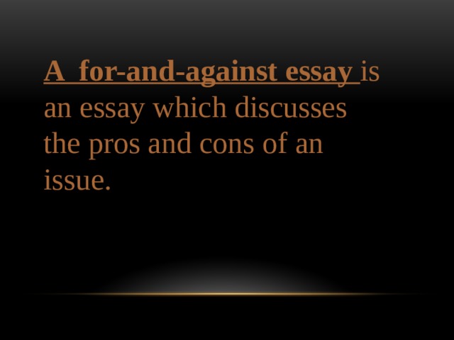 A for-and-against essay is an essay which discusses the pros and cons of an issue. 