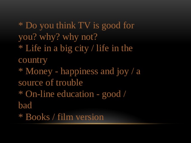 * Do you think TV is good for you? why? why not? * Life in a big city / life in the country * Money - happiness and joy / a source of trouble * On-line education - good / bad  * Books / film version 