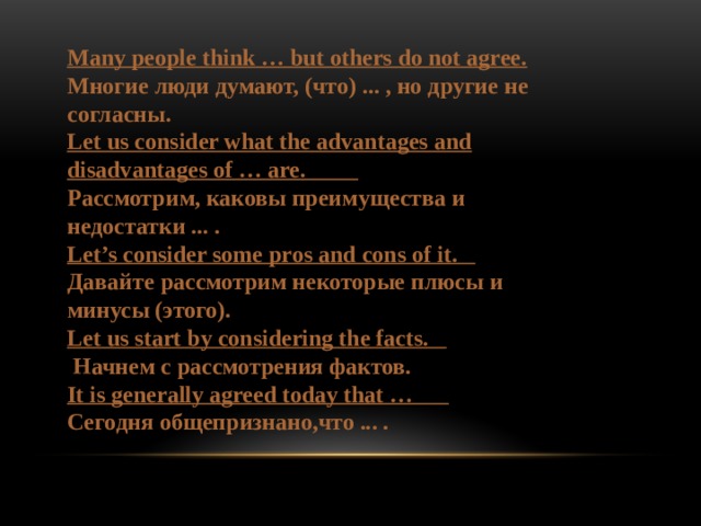 Many people think … but others do not agree. Многие люди думают, (что) ... , но другие не согласны. Let us consider what the advantages and disadvantages of … are.          Рассмотрим, каковы преимущества и недостатки ... . Let’s consider some pros and cons of it.           Давайте рассмотрим некоторые плюсы и минусы (этого). Let us start by considering the facts.            Начнем с рассмотрения фактов. It is generally agreed today that …           Сегодня общепризнано,что ... . 
