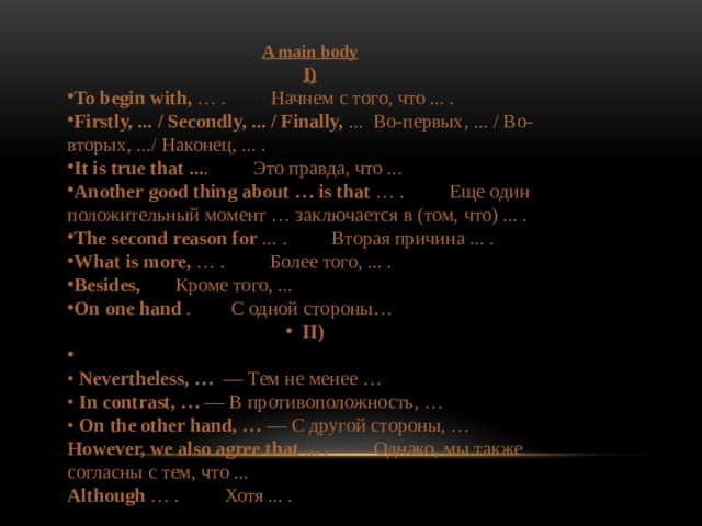A main body I) To begin with,  … .         Начнем с того, что ... . Firstly, ... / Secondly, ... / Finally,  ...  Во-первых, ... / Во-вторых, .../ Наконец, ... . It is true that ... .         Это правда, что ... Another good thing about … is that  … .         Еще один положительный момент … заключается в (том, что) ... . The second reason for  ... .         Вторая причина ... . What is more,  … .         Более того, ... . Besides,       Кроме того, ... On one hand .        С одной стороны… II)    • Nevertheless, …   — Тем не менее …  • In contrast, … — В противоположность, …  • On the other hand, … — С другой стороны, … However, we also agree that ...  .         Однако, мы также согласны с тем, что ... Although  … .         Хотя ... .  