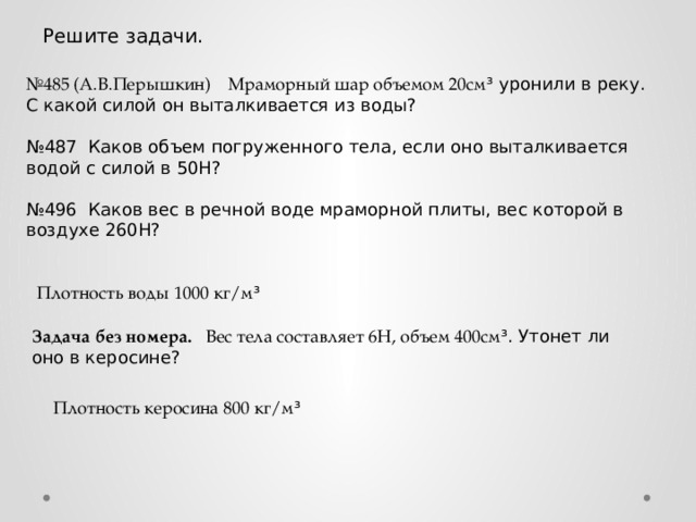 Решите задачи. № 485 (А.В.Перышкин) Мраморный шар объемом 20см ³ уронили в реку. С какой силой он выталкивается из воды? № 487 Каков объем погруженного тела, если оно выталкивается водой с силой в 50Н? № 496 Каков вес в речной воде мраморной плиты, вес которой в воздухе 260Н? Плотность воды 1000 кг/м ³ Задача без номера. Вес тела составляет 6Н, объем 400см ³. Утонет ли оно в керосине? Плотность керосина 800 кг/м ³ 