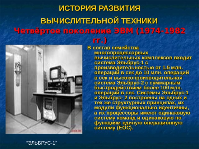 ИСТОРИЯ РАЗВИТИЯ  ВЫЧИСЛИТЕЛЬНОЙ ТЕХНИКИ   Четвёртое поколение ЭВМ (1974-1982 гг.) В состав семейства многопроцессорных вычислительных комплексов входит система Эльбрус-1 с производительностью от 1,5 млн. операций в сек до 10 млн. операций в сек и высокопроизводительная система Эльбрус-2 с суммарным быстродействием более 100 млн. операций в сек. Системы Эльбрус-1 и Эльбрус- 2 построены на одних и тех же структурных принципах, их модули функционально идентичны, а их процессоры имеют одинаковую систему команд и одинаковую по функциям единую операционную систему (ЕОС).  “ ЭЛЬБРУС-1” 