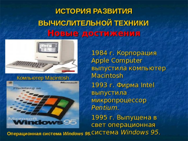 ИСТОРИЯ РАЗВИТИЯ  ВЫЧИСЛИТЕЛЬНОЙ ТЕХНИКИ   Новые достижения 1984 г. Корпорация Apple Computer выпустила компьютер Macintosh 1993 г. Фирма Intel выпустила микропроцессор Pentium . 1995 г. Выпущена в свет операционная система Windows 95 . Компьютер Macintosh Операционная система Windows 95 .  