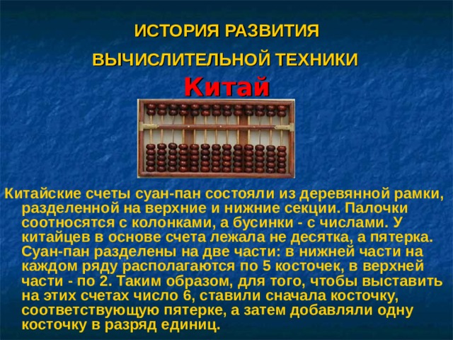    ИСТОРИЯ РАЗВИТИЯ  ВЫЧИСЛИТЕЛЬНОЙ ТЕХНИКИ   Китай   Китайские счеты суан-пан состояли из деревянной рамки, разделенной на верхние и нижние секции. Палочки соотносятся с колонками, а бусинки - с числами. У китайцев в основе счета лежала не десятка, а пятерка. Суан-пан разделены на две части: в нижней части на каждом ряду располагаются по 5 косточек, в верхней части - по 2. Таким образом, для того, чтобы выставить на этих счетах число 6, ставили сначала косточку, соответствующую пятерке, а затем добавляли одну косточку в разряд единиц.  