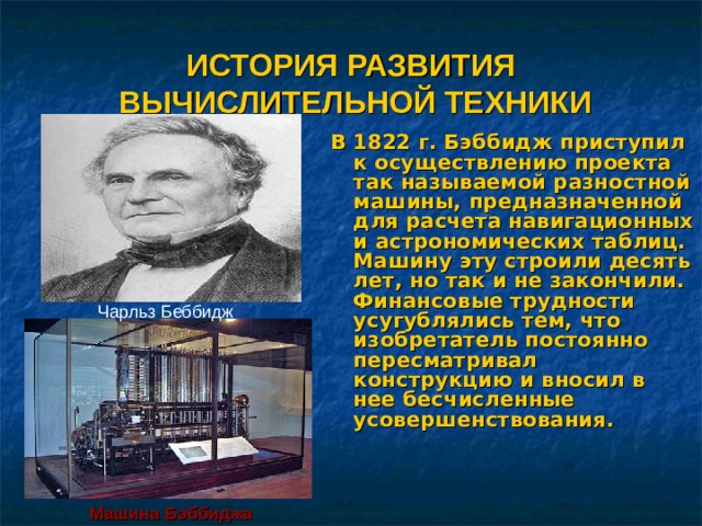 ИСТОРИЯ РАЗВИТИЯ  ВЫЧИСЛИТЕЛЬНОЙ ТЕХНИКИ В 1822 г. Бэббидж приступил к осуществлению проекта так называемой разностной машины, предназначенной для расчета навигационных и астрономических таблиц. Машину эту строили десять лет, но так и не закончили. Финансовые трудности усугублялись тем, что изобретатель постоянно пересматривал конструкцию и вносил в нее бесчисленные усовершенствования. Чарльз Беббидж Машина  Бэббиджа 